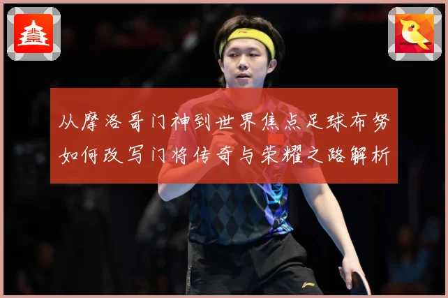从摩洛哥门神到世界焦点足球布努如何改写门将传奇与荣耀之路解析：最新赛事动态与深度分析