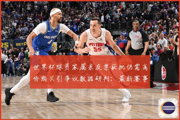 世界杯球员家属亲友票获批仍需高价购买引争议数据研判：最新赛事动态与深度分析