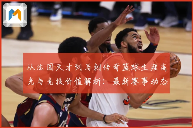 从法国天才到马刺传奇篮球生涯高光与竞技价值解析：最新赛事动态与深度分析