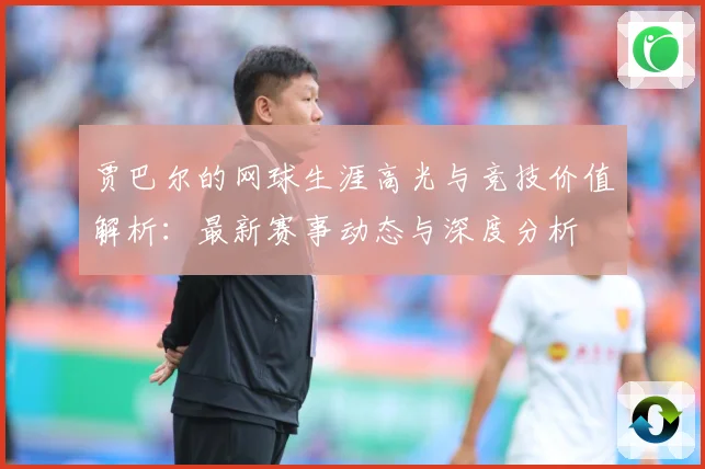 贾巴尔的网球生涯高光与竞技价值解析：最新赛事动态与深度分析