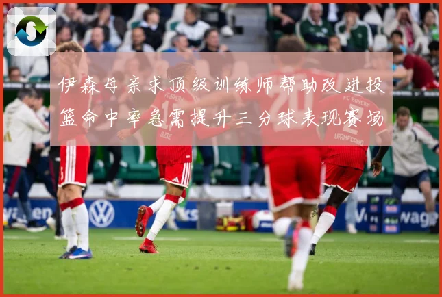 伊森母亲求顶级训练师帮助改进投篮命中率急需提升三分球表现赛场复盘：最新赛事动态与深度分析