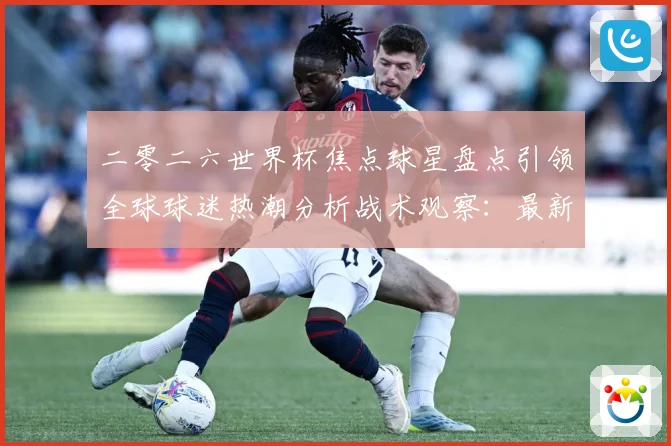 二零二六世界杯焦点球星盘点引领全球球迷热潮分析战术观察：最新赛事动态与深度分析