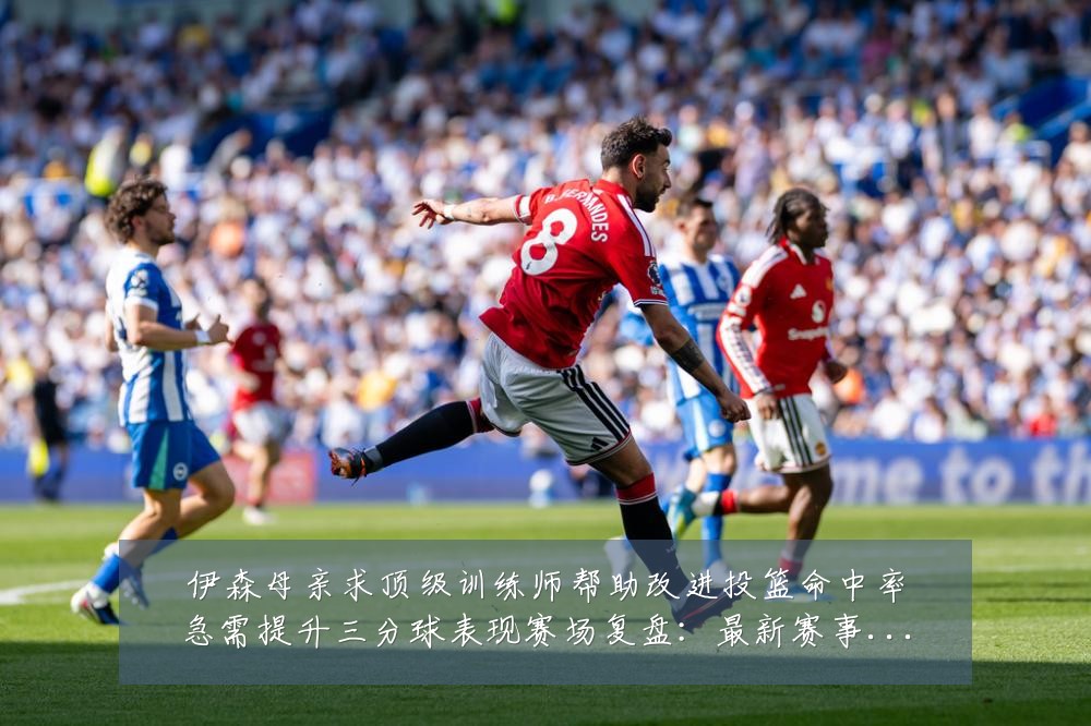 伊森母亲求顶级训练师帮助改进投篮命中率急需提升三分球表现赛场复盘:最新赛事动态与深度分析